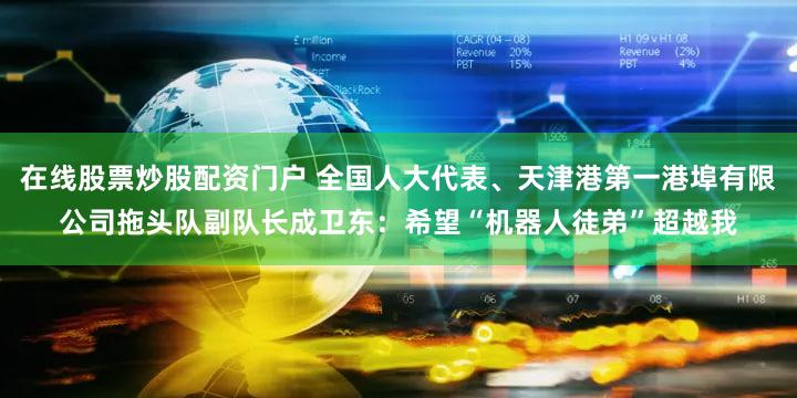 在线股票炒股配资门户 全国人大代表、天津港第一港埠有限公司拖头队副队长成卫东：希望“机器人徒弟”超越我