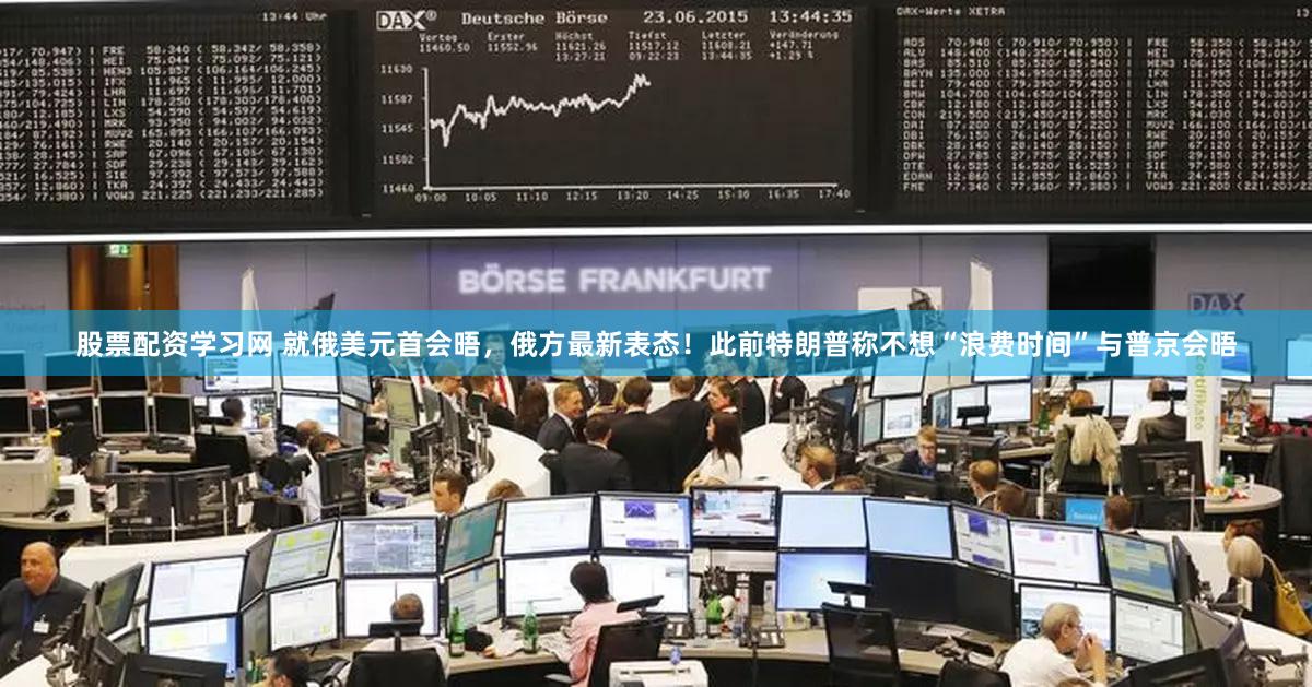 股票配资学习网 就俄美元首会晤，俄方最新表态！此前特朗普称不想“浪费时间”与普京会晤