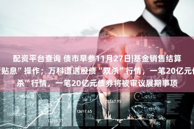 配资平台查询 债市早参11月27日|基金销售结算新机制冲击银行理财“贴息”操作;万科遭遇股债“双杀”行情,一笔20亿元债券将被审议展期事项