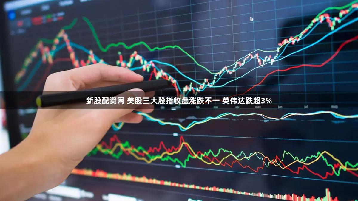 新股配资网 美股三大股指收盘涨跌不一 英伟达跌超3%