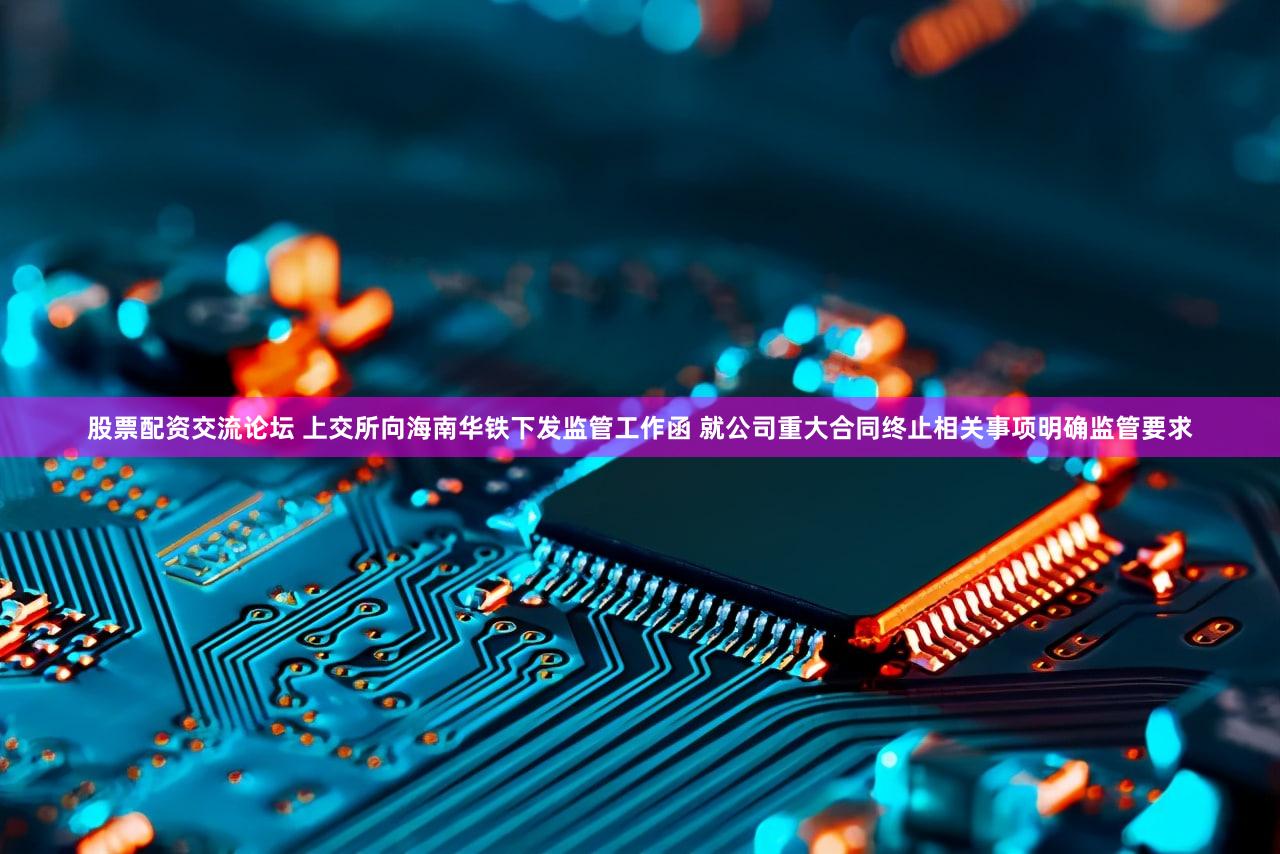 股票配资交流论坛 上交所向海南华铁下发监管工作函 就公司重大合同终止相关事项明确监管要求