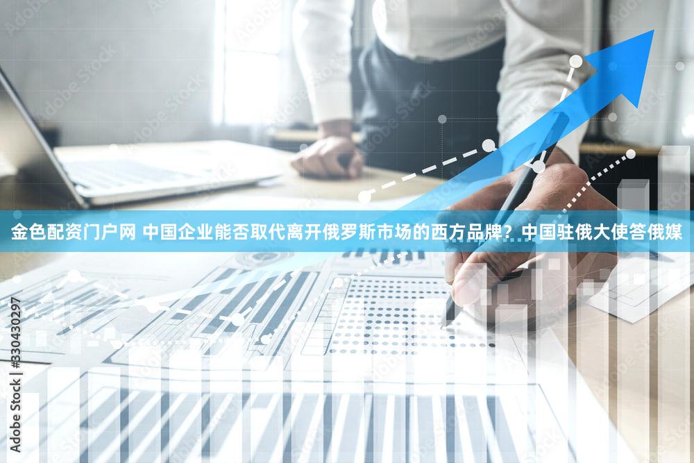 金色配资门户网 中国企业能否取代离开俄罗斯市场的西方品牌？中国驻俄大使答俄媒