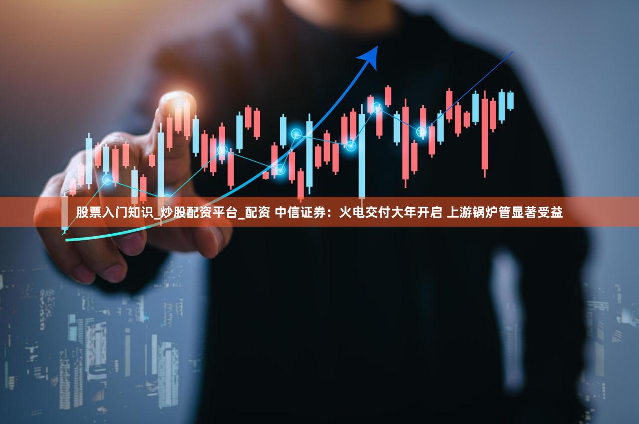股票入门知识_炒股配资平台_配资 中信证券:火电交付大年开启 上游锅炉管显著受益