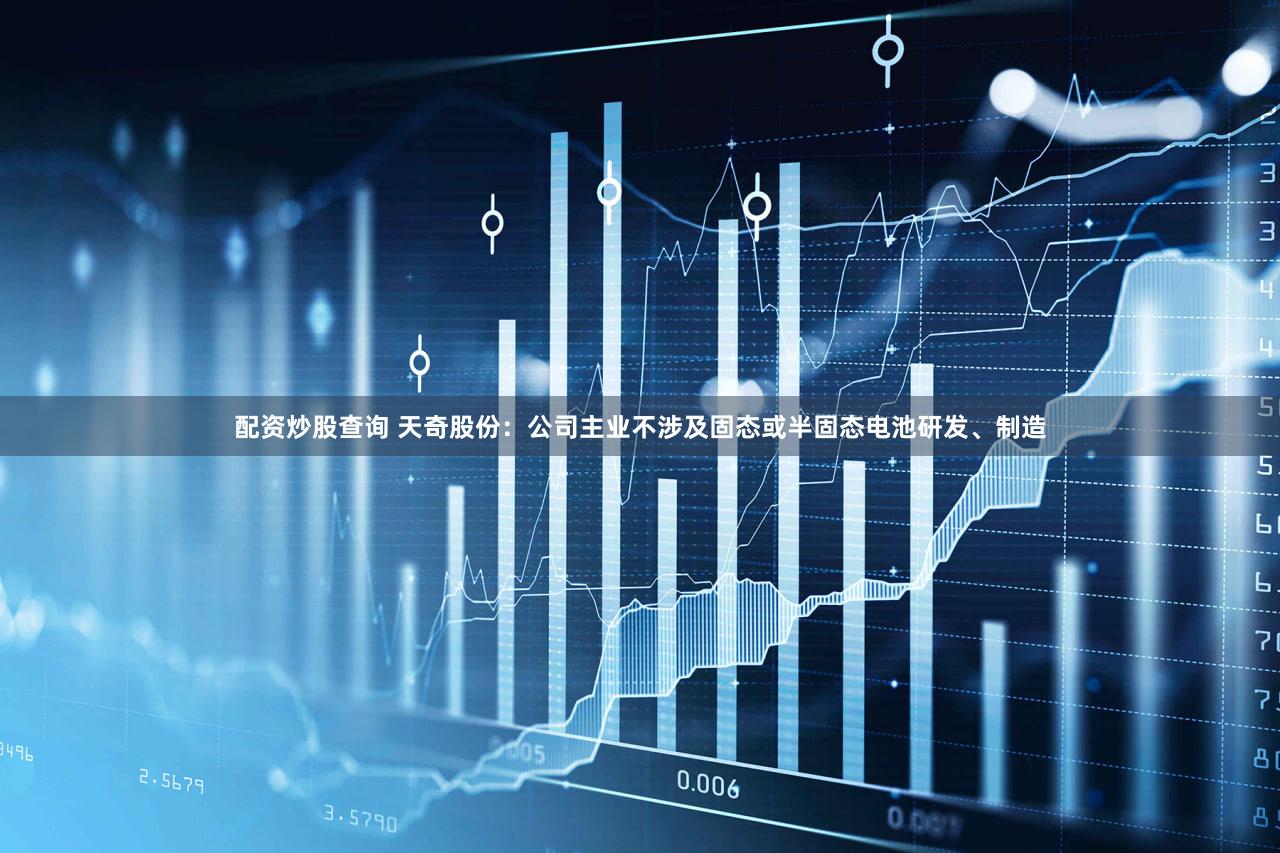 配资炒股查询 天奇股份：公司主业不涉及固态或半固态电池研发、制造