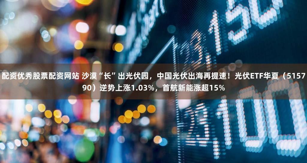 配资优秀股票配资网站 沙漠“长”出光伏园，中国光伏出海再提速！光伏ETF华夏（515790）逆势上涨1.03%，首航新能涨超15%