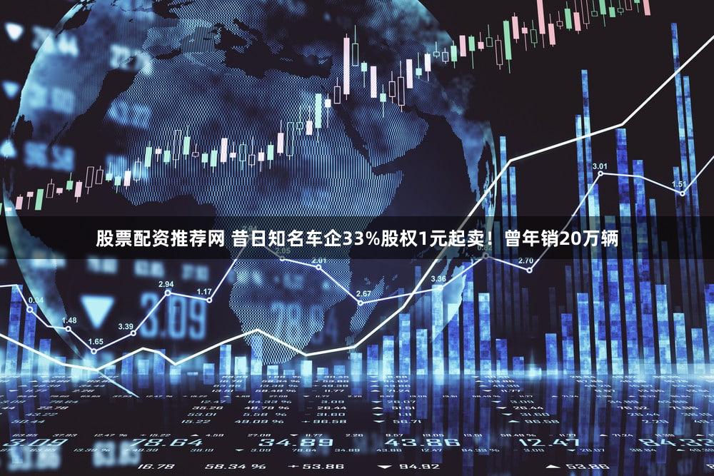 股票配资推荐网 昔日知名车企33%股权1元起卖!曾年销20万辆