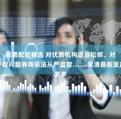 股票配资精选 对优质机构适当松绑、对少数问题券商依法从严监管……吴清最新发声