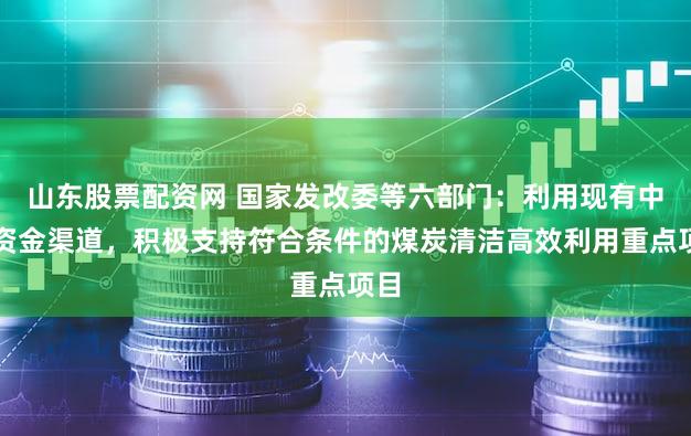 山东股票配资网 国家发改委等六部门：利用现有中央资金渠道，积极支持符合条件的煤炭清洁高效利用重点项目