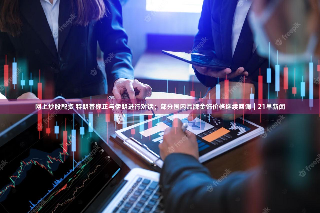 网上炒股配资 特朗普称正与伊朗进行对话;部分国内品牌金饰价格继续回调|21早新闻