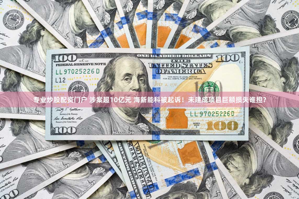 专业炒股配资门户 涉案超10亿元 海新能科被起诉！未建成项目巨额损失谁担？