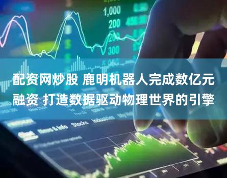 配资网炒股 鹿明机器人完成数亿元融资 打造数据驱动物理世界的引擎