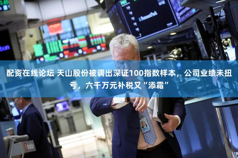 配资在线论坛 天山股份被调出深证100指数样本，公司业绩未扭亏，六千万元补税又“添霜”