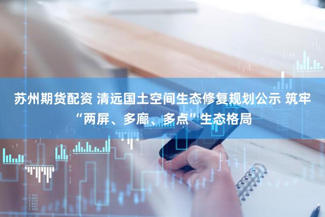 苏州期货配资 清远国土空间生态修复规划公示 筑牢“两屏、多廊、多点”生态格局