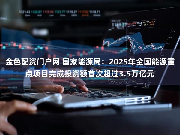 金色配资门户网 国家能源局：2025年全国能源重点项目完成投资额首次超过3.5万亿元
