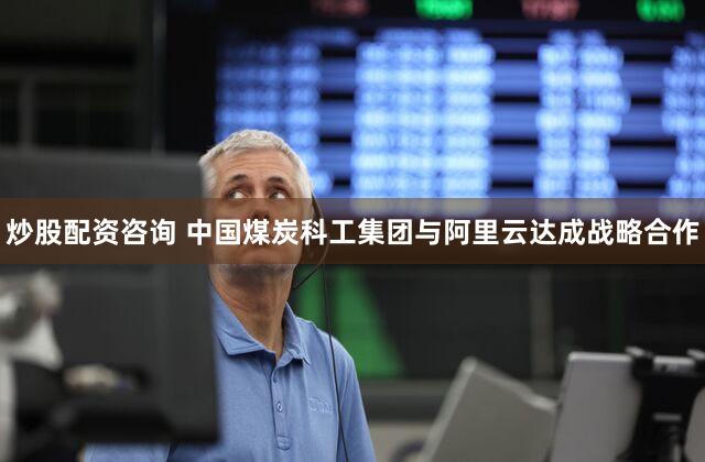 炒股配资咨询 中国煤炭科工集团与阿里云达成战略合作