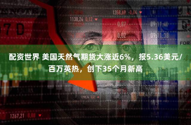 配资世界 美国天然气期货大涨近6%，报5.36美元/百万英热，创下35个月新高
