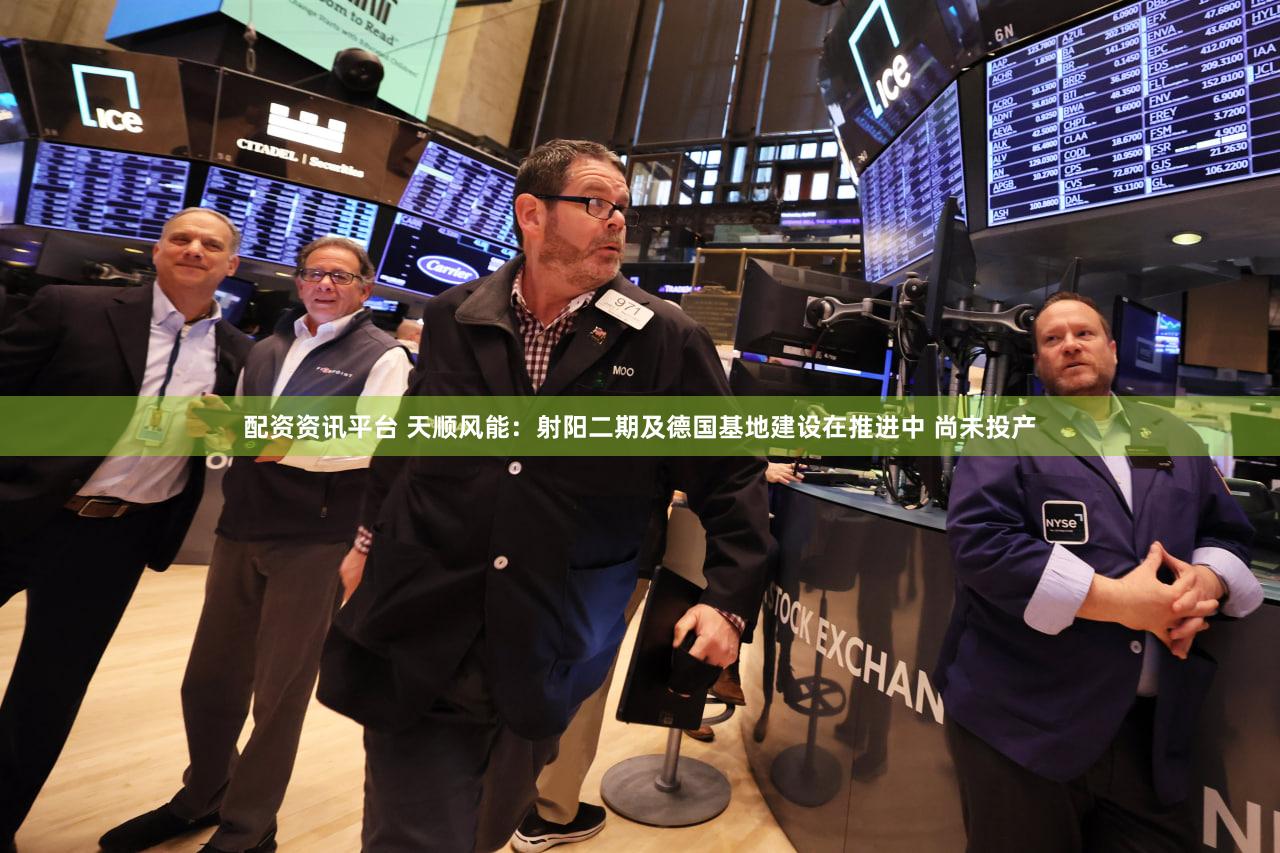 配资资讯平台 天顺风能：射阳二期及德国基地建设在推进中 尚未投产