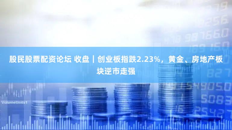 股民股票配资论坛 收盘｜创业板指跌2.23%，黄金、房地产板块逆市走强