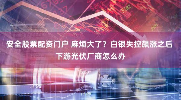 安全股票配资门户 麻烦大了？白银失控飙涨之后 下游光伏厂商怎么办