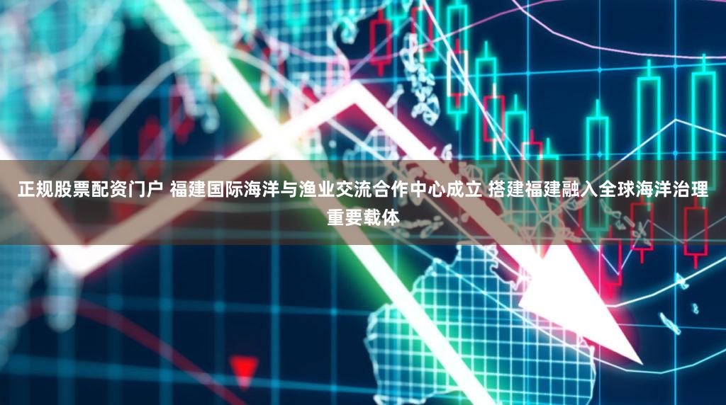 正规股票配资门户 福建国际海洋与渔业交流合作中心成立 搭建福建融入全球海洋治理重要载体