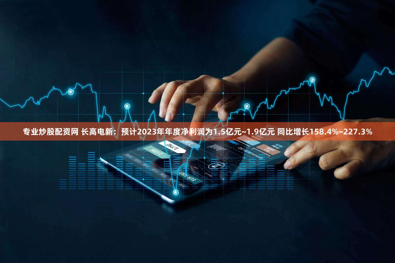 专业炒股配资网 长高电新：预计2023年年度净利润为1.5亿元~1.9亿元 同比增长158.4%~227.3%