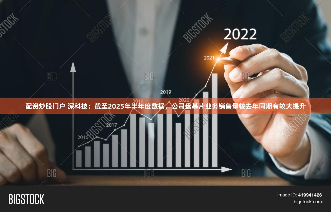 配资炒股门户 深科技:截至2025年半年度数据,公司盘基片业务销售量较去年同期有较大提升