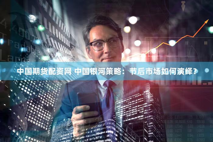 中国期货配资网 中国银河策略：节后市场如何演绎？