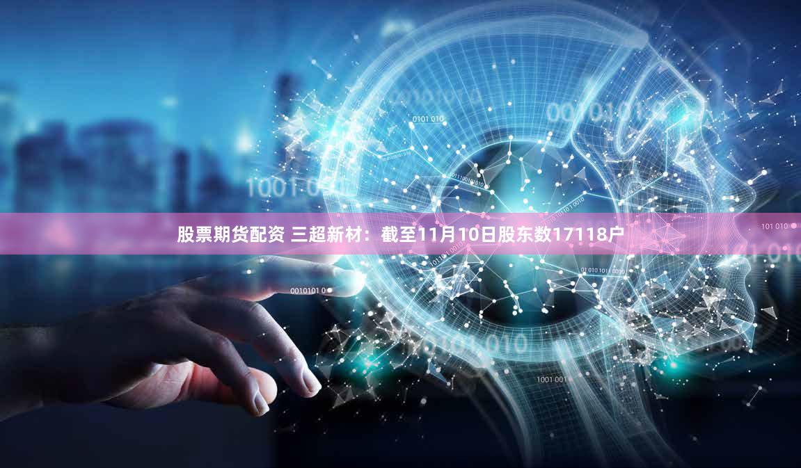 股票期货配资 三超新材：截至11月10日股东数17118户